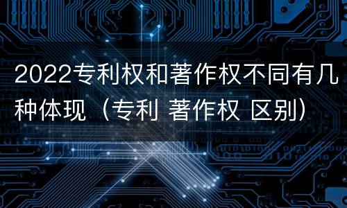 2022专利权和著作权不同有几种体现（专利 著作权 区别）