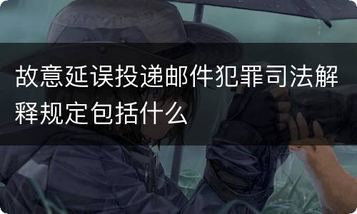 故意延误投递邮件犯罪司法解释规定包括什么