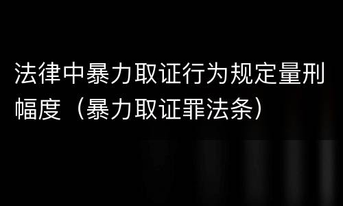 法律中暴力取证行为规定量刑幅度（暴力取证罪法条）