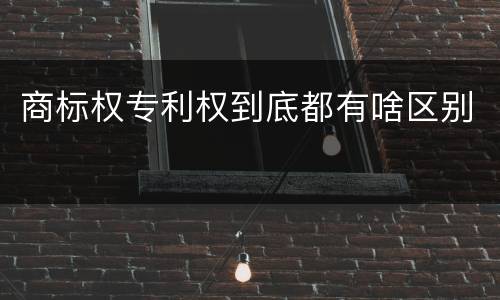 商标权专利权到底都有啥区别