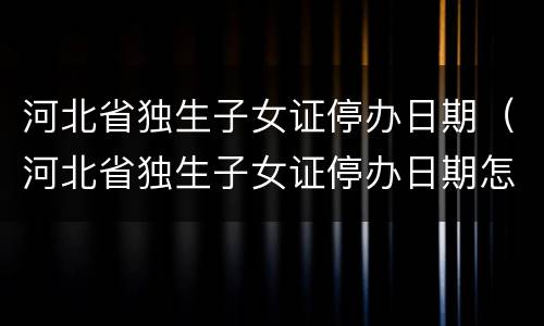 河北省独生子女证停办日期（河北省独生子女证停办日期怎么查）