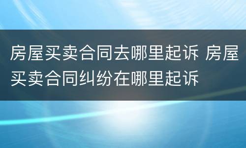房屋买卖合同去哪里起诉 房屋买卖合同纠纷在哪里起诉