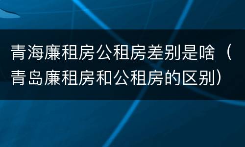 青海廉租房公租房差别是啥（青岛廉租房和公租房的区别）