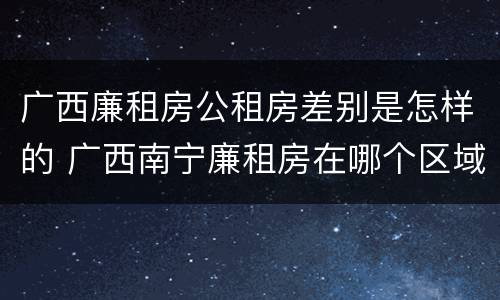 广西廉租房公租房差别是怎样的 广西南宁廉租房在哪个区域