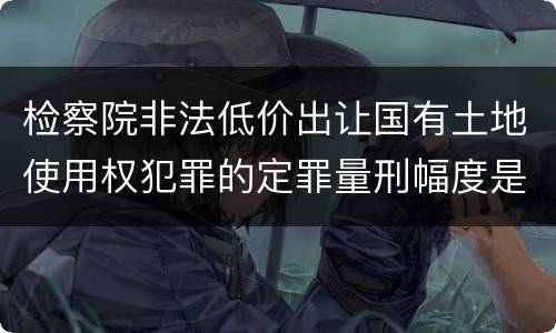 检察院非法低价出让国有土地使用权犯罪的定罪量刑幅度是怎样的