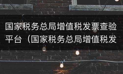 国家税务总局增值税发票查验平台（国家税务总局增值税发票查验平台手机版）