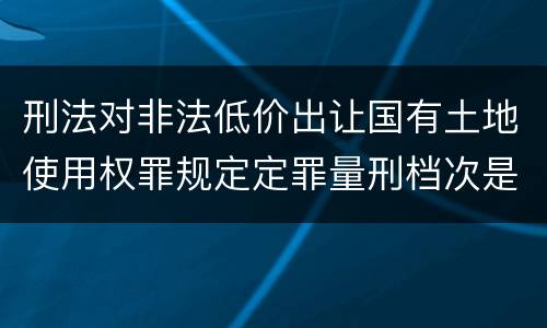 刑法对非法低价出让国有土地使用权罪规定定罪量刑档次是多少