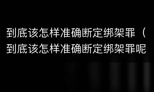 到底该怎样准确断定绑架罪（到底该怎样准确断定绑架罪呢）