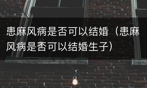 患麻风病是否可以结婚（患麻风病是否可以结婚生子）