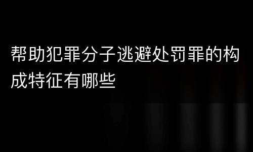 帮助犯罪分子逃避处罚罪的构成特征有哪些