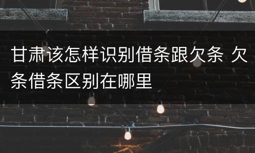甘肃该怎样识别借条跟欠条 欠条借条区别在哪里