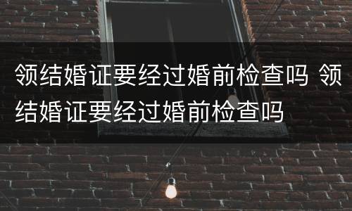 领结婚证要经过婚前检查吗 领结婚证要经过婚前检查吗