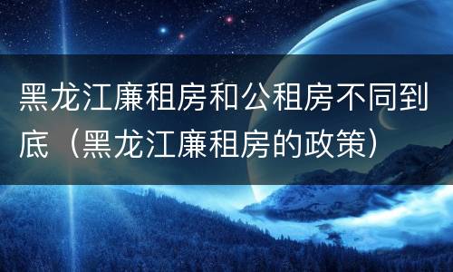 黑龙江廉租房和公租房不同到底（黑龙江廉租房的政策）