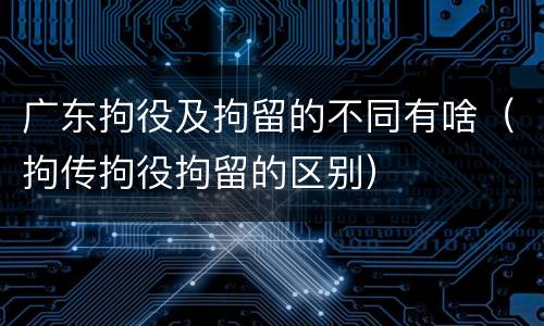 广东拘役及拘留的不同有啥（拘传拘役拘留的区别）