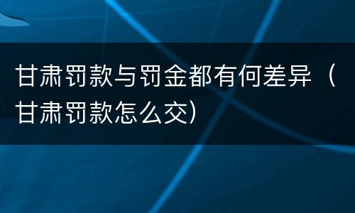 甘肃罚款与罚金都有何差异（甘肃罚款怎么交）
