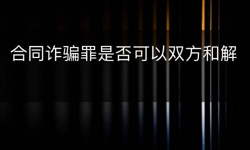 合同诈骗罪是否可以双方和解