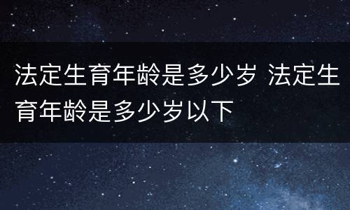 法定生育年龄是多少岁 法定生育年龄是多少岁以下