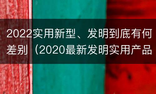 2022实用新型、发明到底有何差别（2020最新发明实用产品）