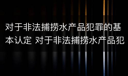 对于非法捕捞水产品犯罪的基本认定 对于非法捕捞水产品犯罪的基本认定有