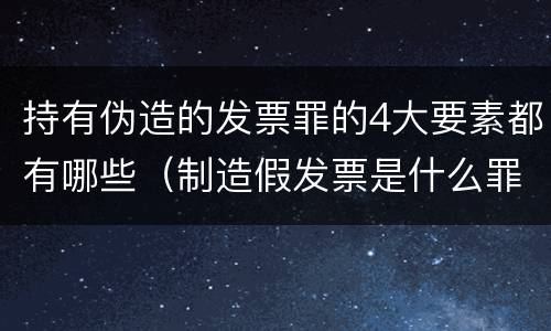 持有伪造的发票罪的4大要素都有哪些（制造假发票是什么罪名）