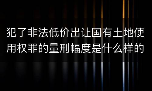犯了非法低价出让国有土地使用权罪的量刑幅度是什么样的