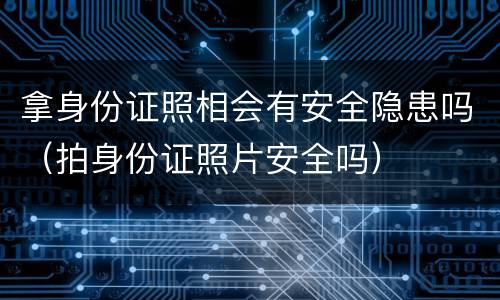 拿身份证照相会有安全隐患吗（拍身份证照片安全吗）