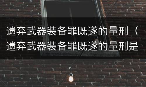 遗弃武器装备罪既遂的量刑（遗弃武器装备罪既遂的量刑是多少）
