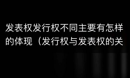 发表权发行权不同主要有怎样的体现（发行权与发表权的关系）
