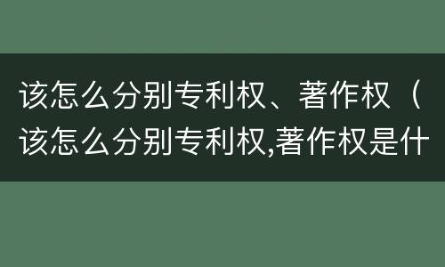 该怎么分别专利权、著作权（该怎么分别专利权,著作权是什么）