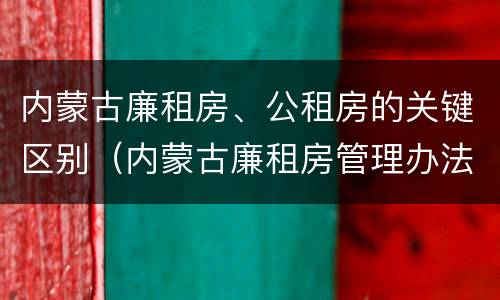 内蒙古廉租房、公租房的关键区别（内蒙古廉租房管理办法）