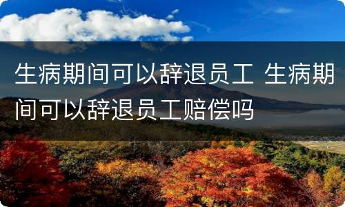 生病期间可以辞退员工 生病期间可以辞退员工赔偿吗