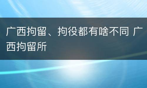 广西拘留、拘役都有啥不同 广西拘留所