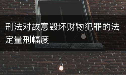 刑法对故意毁坏财物犯罪的法定量刑幅度