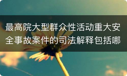 最高院大型群众性活动重大安全事故案件的司法解释包括哪些重要内容