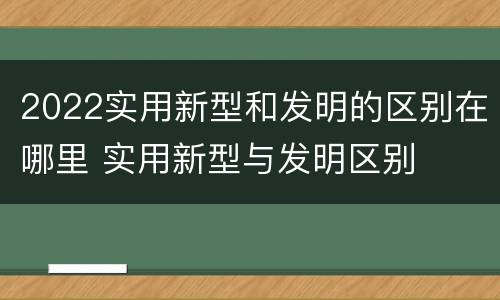 2022实用新型和发明的区别在哪里 实用新型与发明区别