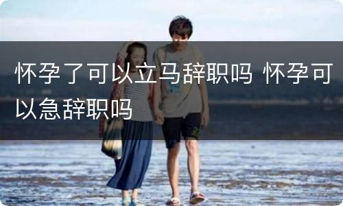 怀孕了可以立马辞职吗 怀孕可以急辞职吗