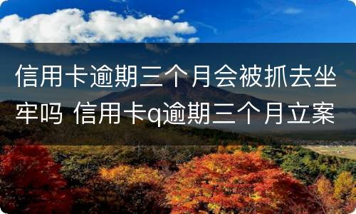 信用卡逾期三个月会被抓去坐牢吗 信用卡q逾期三个月立案怎么办