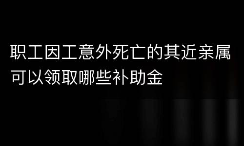 职工因工意外死亡的其近亲属可以领取哪些补助金