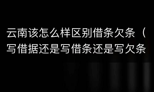 云南该怎么样区别借条欠条（写借据还是写借条还是写欠条呢?）