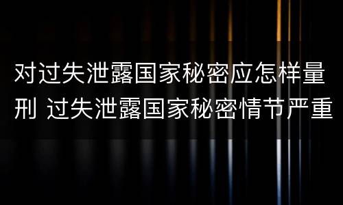 对过失泄露国家秘密应怎样量刑 过失泄露国家秘密情节严重的应当什么处分