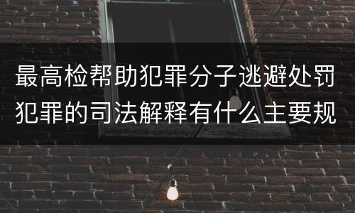最高检帮助犯罪分子逃避处罚犯罪的司法解释有什么主要规定