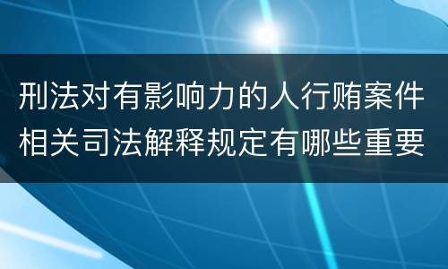 刑法对有影响力的人行贿案件相关司法解释规定有哪些重要内容