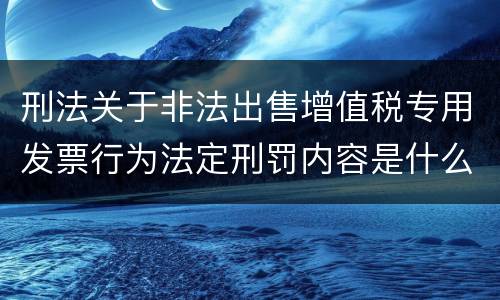 刑法关于非法出售增值税专用发票行为法定刑罚内容是什么