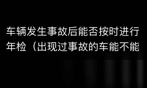 车辆发生事故后能否按时进行年检（出现过事故的车能不能过年检）