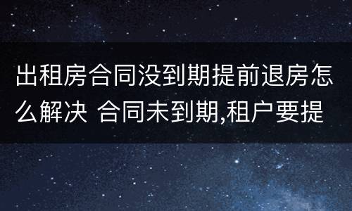 出租房合同没到期提前退房怎么解决 合同未到期,租户要提前退房。怎么处理