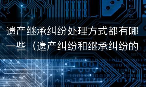 遗产继承纠纷处理方式都有哪一些（遗产纠纷和继承纠纷的区别）
