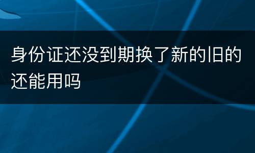 身份证还没到期换了新的旧的还能用吗