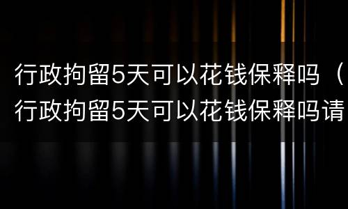 行政拘留5天可以花钱保释吗（行政拘留5天可以花钱保释吗请问）