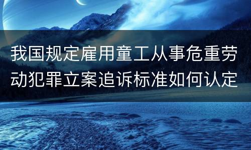 我国规定雇用童工从事危重劳动犯罪立案追诉标准如何认定
