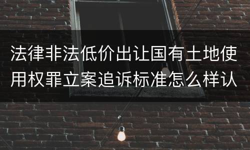 法律非法低价出让国有土地使用权罪立案追诉标准怎么样认定